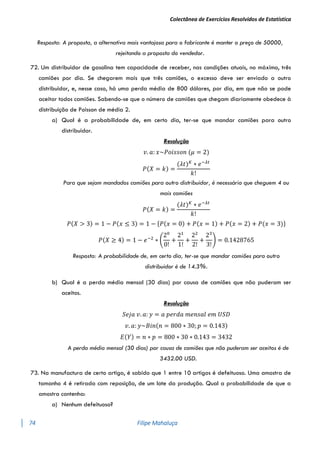 Colectânea de Exercícios Resolvidos de Estatística
74 Filipe Mahaluça
Resposta: A proposta, a alternativa mais vantajosa para o fabricante é manter o preço de 50000,
rejeitando a proposta do vendedor.
72. Um distribuidor de gasolina tem capacidade de receber, nas condições atuais, no máximo, três
camiões por dia. Se chegarem mais que três camiões, o excesso deve ser enviado a outro
distribuidor, e, nesse caso, há uma perda média de 800 dólares, por dia, em que não se pode
aceitar todos camiões. Sabendo-se que o número de camiões que chegam diariamente obedece à
distribuição de Poisson de média 2.
a) Qual é a probabilidade de, em certo dia, ter-se que mandar camiões para outro
distribuidor.
Resolução
𝑣. 𝑎: 𝑥~𝑃𝑜𝑖𝑠𝑠𝑜𝑛 (𝜇 = 2)
𝑃(𝑋 = 𝑘) =
(𝜆𝑡)𝐾
∗ 𝑒−𝜆𝑡
𝑘!
Para que sejam mandados camiões para outro distribuidor, é necessário que cheguem 4 ou
mais camiões
𝑃(𝑋 = 𝑘) =
(𝜆𝑡)𝐾
∗ 𝑒−𝜆𝑡
𝑘!
𝑃(𝑋 > 3) = 1 − 𝑃(𝑥 ≤ 3) = 1 − {𝑃(𝑥 = 0) + 𝑃(𝑥 = 1) + 𝑃(𝑥 = 2) + 𝑃(𝑥 = 3)}
𝑃(𝑋 ≥ 4) = 1 − 𝑒−2
∗ (
20
0!
+
21
1!
+
22
2!
+
23
3!
) = 0.1428765
Resposta: A probabilidade de, em certo dia, ter-se que mandar camiões para outro
distribuidor é de 14.3%.
b) Qual é a perda média mensal (30 dias) por causa de camiões que não puderam ser
aceitos.
Resolução
𝑆𝑒𝑗𝑎 𝑣. 𝑎: 𝑦 = 𝑎 𝑝𝑒𝑟𝑑𝑎 𝑚𝑒𝑛𝑠𝑎𝑙 𝑒𝑚 𝑈𝑆𝐷
𝑣. 𝑎: 𝑦~𝐵𝑖𝑛(𝑛 = 800 ∗ 30; 𝑝 = 0.143)
𝐸(𝑌) = 𝑛 ∗ 𝑝 = 800 ∗ 30 ∗ 0.143 = 3432
A perda média mensal (30 dias) por causa de camiões que não puderam ser aceitos é de
3432.00 USD.
73. Na manufactura de certo artigo, é sabido que 1 entre 10 artigos é defeituoso. Uma amostra de
tamanho 4 é retirada com reposição, de um lote da produção. Qual a probabilidade de que a
amostra contenha:
a) Nenhum defeituoso?
 