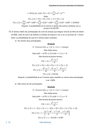 Colectânea de Exercícios Resolvidos de Estatística
76 Filipe Mahaluça
𝑥~𝐵𝑖𝑛(𝑛, 𝑝) 𝑜𝑛𝑑𝑒 𝑃(𝑥 = 𝑘) = (
𝑛
𝑘
) ∗ 𝑝𝑘
∗ 𝑞𝑛−𝑘
Então:
𝑃(𝑥 ≤ 2) = 𝑃(𝑥 = 0) + 𝑃(𝑥 = 1) + 𝑃(𝑥 = 2)
𝑃(𝑥 ≤ 2) = (
6
0
) ∗ 200
∗ 0.806
+ (
6
1
) ∗ 0.201
∗ 0.805
+ (
6
2
) ∗ 0.202
∗ 0.804
= 0.98304
Resposta: A probabilidade de no máximo 2 clientes não estarem satisfeitos com os
serviços é de 98.3%.
75. O número médio das participações de corte de energia que chegam através da linha de cliente
da EDM, vindo do bairro de Mafala na Cidade de Maputo é de 4, em um período de 1 minuto.
Achar a probabilidade de que em 2 minutos sejam recebidas:
a) No máximo duas participações;
Resolução
𝑋 ~𝑃𝑜𝑖𝑠𝑠𝑜𝑛 (λt); 𝜇 = λt; λ = 4; t = 1 minuto
Pelos dados temos:
Aqui pede − se P(𝑥 ≤ 2); onde t = 2; 𝜇 = 8
Pela fórmula de poisson teremos:
𝑃(𝑋 = 𝑘) =
𝜇𝐾
∗ 𝑒−𝜇
𝑘!
P(𝑥 ≤ 2) = 𝑃(𝑥 = 0) + 𝑃(𝑥 = 1) + 𝑃(𝑥 = 2)
P(𝑥 ≤ 2) =
80
∗ 𝑒−8
0!
+
81
∗ 𝑒−8
1!
+
82
∗ 𝑒−8
2!
P(𝑥 ≤ 2) = 0.0138
Resposta: A probabilidade de em 2 minutos sejam recebidas no máximo duas participações
é de 1.38%.
b) Não menos de três participações.
Resolução
𝑋 ~𝑃𝑜𝑖𝑠𝑠𝑜𝑛 (λt); 𝜇 = λt; λ = 4; t = 1 minuto
Pelos dados temos:
Aqui pede − se P(𝑥 ≥ 3); onde t = 2; 𝜇 = 8
Pela fórmula de poisson teremos:
𝑃(𝑋 = 𝑘) =
𝜇𝐾
∗ 𝑒−𝜇
𝑘!
P(𝑥 ≥ 3) = 1 − 𝑃(𝑥 < 3) = 1 − [𝑃(𝑥 = 0) + 𝑃(𝑥 = 1) + 𝑃(𝑥 = 2)]
P(𝑥 ≥ 3) = 1 − [
𝑒−8
∗ 80
0
+
𝑒−8
∗ 81
1!
+
𝑒−8
∗ 82
2!
]
P(𝑥 ≥ 3) = 1 − 0.0138 = 0.987
 