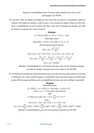 Colectânea de Exercícios Resolvidos de Estatística
77 Filipe Mahaluça
Resposta: A probabilidade de em 2 minutos sejam recebidas não menos de três
participações é de 98.7%.
76. Uma loja vende, em média, 2,5 fogões por dia. Certo dia, ao encerrar o expediente, verifica-se
existirem três fogões em estoque, e sabe-se que a nova remessa só chegará depois de dois dias.
Qual a probabilidade de, no fim desses dois dias, a loja não ter deixado de atender, por falta
de estoque, às pessoas que vierem comprar?
Resolução
𝑋 ~𝑃𝑜𝑖𝑠𝑠𝑜𝑛 (λt); 𝜇 = λt; λ = 2.5; t = 1 dia
Pelos dados temos:
Aqui pede − se P(𝑥 ≤ 3); onde t = 2; 𝜇 = 5
Pela fórmula de poisson teremos:
𝑃(𝑋 = 𝑘) =
𝜇𝐾
∗ 𝑒−𝜇
𝑘!
P(𝑥 ≤ 3) = 𝑃(𝑥 = 0) + 𝑃(𝑥 = 1) + 𝑃(𝑥 = 2) + 𝑃(𝑥 = 3)
P(𝑥 ≤ 3) =
50
∗ 𝑒−5
0!
+
51
∗ 𝑒−5
1!
+
52
∗ 𝑒−5
2!
+
53
∗ 𝑒−5
3!
P(𝑥 ≤ 3) = 0.4054
Resposta: A probabilidade de, no fim desses dois dias, a loja não ter deixado de atender,
por falta de estoque, às pessoas que vierem comprar é de 40.54%.
77. Um fabricante de peças de automóveis garante que uma caixa de suas peças conterá, no máximo,
2 defeituosas. Se a caixa contém 8 peças e a experiência mostra que esse processo de fabricação
produz 95% de peças perfeitas, qual a probabilidade de que uma caixa satisfaça a garantia?
Resolução
Pelos dados temos:
𝑝 = 0.05; 1 − 𝑝 = 0.95; 𝑛 = 18; 𝑃𝑒𝑑𝑒 − 𝑠𝑒 𝑃(𝑥 ≤ 2)
𝑜𝑛𝑑𝑒 𝑣. 𝑎: 𝑥 = 𝑛º 𝑑𝑒 𝑝𝑒ç𝑎𝑠 𝑑𝑒𝑓𝑒𝑖𝑡𝑢𝑜𝑠𝑎𝑠
Logo:
𝑥~𝐵𝑖𝑛(𝑛, 𝑝) 𝑜𝑛𝑑𝑒 𝑃(𝑥 = 𝑘) = (
𝑛
𝑘
) ∗ 𝑝𝑘
∗ 𝑞𝑛−𝑘
Então:
𝑃(𝑥 ≤ 2) = 𝑃(𝑥 = 0) + 𝑃(𝑥 = 1) + 𝑃(𝑥 = 6)
𝑃(𝑥 ≤ 2) = (
8
0
) ∗ 0.050
∗ 0.958
+ (
8
1
) ∗ 0.051
∗ 0.957
+ (
8
2
) ∗ 0.052
∗ 0.956
= 0.994
Resposta: A probabilidade de que uma caixa satisfaça a garantia é de 99.4%.
 