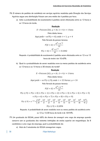 Colectânea de Exercícios Resolvidos de Estatística
78 Filipe Mahaluça
78. O número de pedidos de assistência em serviços agrários recebidos pela Direcção dos Serviços
Agrários segue uma distribuição Poisson com uma média de 4 pedidos por hora.
a) Ache a probabilidade de exactamente 6 pedidos serem efectuados entre as 12 horas e
as 13 horas da tarde.
Resolução
𝑋 ~𝑃𝑜𝑖𝑠𝑠𝑜𝑛 (λt); 𝜇 = λt; λ = 4; t = 1 hora
Pelos dados temos:
Aqui pede − se P(𝑥 = 6); onde t = 1; 𝜇 = 4
Pela fórmula de poisson teremos:
𝑃(𝑋 = 𝑘) =
𝜇𝐾
∗ 𝑒−𝜇
𝑘!
P(𝑥 = 6) =
46
∗ 𝑒−4
6!
= 0.1042
Resposta: A probabilidade de exactamente 6 pedidos serem efectuados entre as 12 e as 13
horas da tarde é de 10.42%.
b) Qual é a probabilidade de serem recebidos nove ou menos pedidos de assistência entre
as 12 horas e as 15 horas e 30 minutos da tarde?
Resolução
𝑋 ~𝑃𝑜𝑖𝑠𝑠𝑜𝑛 (𝜆𝑡); 𝜇 = 𝜆𝑡; 𝜆 = 4; 𝑡 = 1 ℎ𝑜𝑟𝑎
Pelos dados temos:
𝐴𝑞𝑢𝑖 𝑝𝑒𝑑𝑒 − 𝑠𝑒 𝑃(𝑥 ≤ 9); 𝑜𝑛𝑑𝑒 𝑡 = 3.5 ℎ𝑜𝑟𝑎𝑠; 𝜇 = 14
Pela fórmula de poisson teremos:
𝑃(𝑋 = 𝑘) =
𝜇𝐾
∗ 𝑒−𝜇
𝑘!
P(𝑥 ≤ 9) = 𝑃(𝑥 = 0) + 𝑃(𝑥 = 1) + 𝑃(𝑥 = 2) + 𝑃(𝑥 = 3) + 𝑃(𝑥 = 4) + 𝑃(𝑥 = 5)
+ 𝑃(𝑥 = 6) + 𝑃(𝑥 = 7) + 𝑃(𝑥 = 8) + 𝑃(𝑥 = 9)
P(𝑥 ≤ 9) = 𝑒−14
∗ (
140
0!
+
141
1!
+
142
2!
+
143
3!
+
144
4!
+
145
5!
+
146
6!
+
147
7!
+
148
8!
+
149
9!
)
P(𝑥 ≤ 9) = 0.1094
Resposta: A probabilidade de serem recebidos nove ou menos pedidos de assistência entre
as 12 as 15:30 horas da tarde é de 10.94%.
79. Um graduado do ISCAM, possui 60% de chance de conseguir uma vaga de emprego quando
concorre com os graduados das restantes instituições de ensino superior em moçambique. Se 8
candidatos a uma vaga de emprego, qual a probabilidade de:
a) Mais de 5 estudantes do ISCAM conseguirem vagas.
 