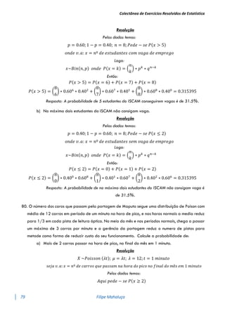 Colectânea de Exercícios Resolvidos de Estatística
79 Filipe Mahaluça
Resolução
Pelos dados temos:
𝑝 = 0.60; 1 − 𝑝 = 0.40; 𝑛 = 8; 𝑃𝑒𝑑𝑒 − 𝑠𝑒 𝑃(𝑥 > 5)
𝑜𝑛𝑑𝑒 𝑣. 𝑎: 𝑥 = 𝑛º 𝑑𝑒 𝑒𝑠𝑡𝑢𝑑𝑎𝑛𝑡𝑒𝑠 𝑐𝑜𝑚 𝑣𝑎𝑔𝑎 𝑑𝑒 𝑒𝑚𝑝𝑟𝑒𝑔𝑜
Logo:
𝑥~𝐵𝑖𝑛(𝑛, 𝑝) 𝑜𝑛𝑑𝑒 𝑃(𝑥 = 𝑘) = (
𝑛
𝑘
) ∗ 𝑝𝑘
∗ 𝑞𝑛−𝑘
Então:
𝑃(𝑥 > 5) = 𝑃(𝑥 = 6) + 𝑃(𝑥 = 7) + 𝑃(𝑥 = 8)
𝑃(𝑥 > 5) = (
8
6
) ∗ 0.606
∗ 0.402
+ (
8
7
) ∗ 0.607
∗ 0.401
+ (
8
8
) ∗ 0.608
∗ 0.400
= 0.315395
Resposta: A probabilidade de 5 estudantes do ISCAM conseguirem vagas é de 31.5%.
b) No máximo dois estudantes do ISCAM não consigam vaga.
Resolução
Pelos dados temos:
𝑝 = 0.40; 1 − 𝑝 = 0.60; 𝑛 = 8; 𝑃𝑒𝑑𝑒 − 𝑠𝑒 𝑃(𝑥 ≤ 2)
𝑜𝑛𝑑𝑒 𝑣. 𝑎: 𝑥 = 𝑛º 𝑑𝑒 𝑒𝑠𝑡𝑢𝑑𝑎𝑛𝑡𝑒𝑠 𝑠𝑒𝑚 𝑣𝑎𝑔𝑎 𝑑𝑒 𝑒𝑚𝑝𝑟𝑒𝑔𝑜
Logo:
𝑥~𝐵𝑖𝑛(𝑛, 𝑝) 𝑜𝑛𝑑𝑒 𝑃(𝑥 = 𝑘) = (
𝑛
𝑘
) ∗ 𝑝𝑘
∗ 𝑞𝑛−𝑘
Então:
𝑃(𝑥 ≤ 2) = 𝑃(𝑥 = 0) + 𝑃(𝑥 = 1) + 𝑃(𝑥 = 2)
𝑃(𝑥 ≤ 2) = (
8
0
) ∗ 0.400
∗ 0.608
+ (
8
1
) ∗ 0.401
∗ 0.607
+ (
8
2
) ∗ 0.402
∗ 0.606
= 0.315395
Resposta: A probabilidade de no máximo dois estudantes do ISCAM não consigam vaga é
de 31.5%.
80. O número dos caros que passam pela portagem de Maputo segue uma distribuição de Poison com
média de 12 carros em período de um minuto na hora de pico, e nas horas normais a media reduz
para 1/3 em cada pista de leitura óptica. No meio do mês e nos períodos normais, chega a passar
um máximo de 3 carros por minuto e a gerência da portagem reduz o numero de pistas para
metade como forma de reduzir custo do seu funcionamento. Calcule a probabilidade de:
a) Mais de 2 carros passar na hora de pico, no final do mês em 1 minuto.
Resolução
𝑋 ~𝑃𝑜𝑖𝑠𝑠𝑜𝑛 (𝜆𝑡); 𝜇 = 𝜆𝑡; 𝜆 = 12; 𝑡 = 1 𝑚𝑖𝑛𝑢𝑡𝑜
𝑠𝑒𝑗𝑎 𝑣. 𝑎: 𝑥 = 𝑛º 𝑑𝑒 𝑐𝑎𝑟𝑟𝑜𝑠 𝑞𝑢𝑒 𝑝𝑎𝑠𝑠𝑎𝑚 𝑛𝑎 ℎ𝑜𝑟𝑎 𝑑𝑜 𝑝𝑖𝑐𝑜 𝑛𝑜 𝑓𝑖𝑛𝑎𝑙 𝑑𝑜 𝑚ê𝑠 𝑒𝑚 1 𝑚𝑖𝑛𝑢𝑡𝑜
Pelos dados temos:
𝐴𝑞𝑢𝑖 𝑝𝑒𝑑𝑒 − 𝑠𝑒 𝑃(𝑥 ≥ 2)
 