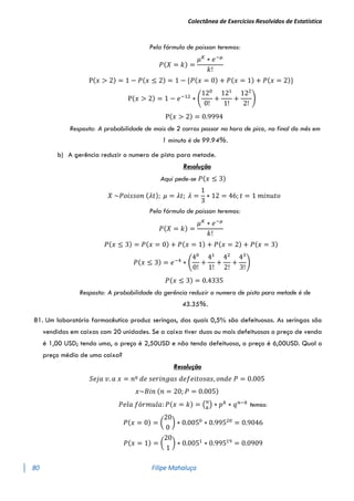 Colectânea de Exercícios Resolvidos de Estatística
80 Filipe Mahaluça
Pela fórmula de poisson teremos:
𝑃(𝑋 = 𝑘) =
𝜇𝐾
∗ 𝑒−𝜇
𝑘!
P(𝑥 > 2) = 1 − 𝑃(𝑥 ≤ 2) = 1 − {𝑃(𝑥 = 0) + 𝑃(𝑥 = 1) + 𝑃(𝑥 = 2)}
P(𝑥 > 2) = 1 − 𝑒−12
∗ (
120
0!
+
121
1!
+
122
2!
)
P(𝑥 > 2) = 0.9994
Resposta: A probabilidade de mais de 2 carros passar na hora de pico, no final do mês em
1 minuto é de 99.94%.
b) A gerência reduzir o numero de pista para metade.
Resolução
Aqui pede-se 𝑃(𝑥 ≤ 3)
𝑋 ~𝑃𝑜𝑖𝑠𝑠𝑜𝑛 (𝜆𝑡); 𝜇 = 𝜆𝑡; 𝜆 =
1
3
∗ 12 = 46; 𝑡 = 1 𝑚𝑖𝑛𝑢𝑡𝑜
Pela fórmula de poisson teremos:
𝑃(𝑋 = 𝑘) =
𝜇𝐾
∗ 𝑒−𝜇
𝑘!
𝑃(𝑥 ≤ 3) = 𝑃(𝑥 = 0) + 𝑃(𝑥 = 1) + 𝑃(𝑥 = 2) + 𝑃(𝑥 = 3)
𝑃(𝑥 ≤ 3) = 𝑒−4
∗ (
40
0!
+
41
1!
+
42
2!
+
43
3!
)
𝑃(𝑥 ≤ 3) = 0.4335
Resposta: A probabilidade da gerência reduzir o numero de pista para metade é de
43.35%.
81. Um laboratório farmacêutico produz seringas, das quais 0,5% são defeituosas. As seringas são
vendidas em caixas com 20 unidades. Se a caixa tiver duas ou mais defeituosas o preço de venda
é 1,00 USD; tendo uma, o preço é 2,50USD e não tendo defeituosa, o preço é 6,00USD. Qual o
preço médio de uma caixa?
Resolução
𝑆𝑒𝑗𝑎 𝑣. 𝑎 𝑥 = 𝑛º 𝑑𝑒 𝑠𝑒𝑟𝑖𝑛𝑔𝑎𝑠 𝑑𝑒𝑓𝑒𝑖𝑡𝑜𝑠𝑎𝑠, 𝑜𝑛𝑑𝑒 𝑃 = 0.005
𝑥~𝐵𝑖𝑛 (𝑛 = 20; 𝑃 = 0.005)
𝑃𝑒𝑙𝑎 𝑓ó𝑟𝑚𝑢𝑙𝑎: 𝑃(𝑥 = 𝑘) = (𝑛
𝑘
) ∗ 𝑝𝑘
∗ 𝑞𝑛−𝑘
temos:
𝑃(𝑥 = 0) = (
20
0
) ∗ 0.0050
∗ 0.99520
= 0.9046
𝑃(𝑥 = 1) = (
20
1
) ∗ 0.0051
∗ 0.99519
= 0.0909
 