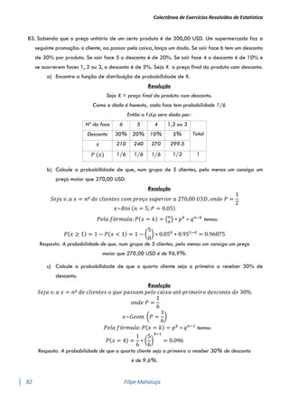 Colectânea de Exercícios Resolvidos de Estatística
82 Filipe Mahaluça
83. Sabendo que o preço unitário de um certo produto é de 300,00 USD. Um supermercado faz a
seguinte promoção: o cliente, ao passar pelo caixa, lança um dado. Se sair face 6 tem um desconto
de 30% por produto. Se sair face 5 o desconto é de 20%. Se sair face 4 o desconto é de 10% e
se ocorrerem faces 1, 2 ou 3, o desconto é de 5%. Seja X o preço final do produto com desconto.
a) Encontre a função de distribuição de probabilidade de X.
Resolução
Seja X = preço final do produto com desconto.
Como o dado é honesto, cada face tem probabilidade 1/6
Então a f.d.p sera dada por:
Nº da face 6 5 4 1,2 ou 3
Total
Desconto 30% 20% 10% 5%
𝑥 210 240 270 299.5
𝑃 (𝑥) 1/6 1/6 1/6 1/2 1
b) Calcule a probabilidade de que, num grupo de 5 clientes, pelo menos um consiga um
preço maior que 270,00 USD.
Resolução
𝑆𝑒𝑗𝑎 𝑣. 𝑎 𝑥 = 𝑛º 𝑑𝑒 𝑐𝑙𝑖𝑒𝑛𝑡𝑒𝑠 𝑐𝑜𝑚 𝑝𝑟𝑒ç𝑜 𝑠𝑢𝑝𝑒𝑟𝑖𝑜𝑟 𝑎 270,00 𝑈𝑆𝐷, 𝑜𝑛𝑑𝑒 𝑃 =
1
2
𝑥~𝐵𝑖𝑛 (𝑛 = 5; 𝑃 = 0.05)
𝑃𝑒𝑙𝑎 𝑓ó𝑟𝑚𝑢𝑙𝑎: 𝑃(𝑥 = 𝑘) = (𝑛
𝑘
) ∗ 𝑝𝑘
∗ 𝑞𝑛−𝑘
temos:
𝑃(𝑥 ≥ 1) = 1 − 𝑃(𝑥 < 1) = 1 − (
5
0
) ∗ 0.050
∗ 0.955−0
= 0.96875
Resposta: A probabilidade de que, num grupo de 5 clientes, pelo menos um consiga um preço
maior que 270,00 USD é de 96,9%.
c) Calcule a probabilidade de que o quarto cliente seja o primeiro a receber 30% de
desconto.
Resolução
𝑆𝑒𝑗𝑎 𝑣. 𝑎 𝑥 = 𝑛º 𝑑𝑒 𝑐𝑙𝑖𝑒𝑛𝑡𝑒𝑠 𝑜 𝑞𝑢𝑒 𝑝𝑎𝑠𝑠𝑎𝑚 𝑝𝑒𝑙𝑜 𝑐𝑎𝑖𝑥𝑎 𝑎𝑡é 𝑝𝑟𝑖𝑚𝑒𝑖𝑟𝑜 𝑑𝑒𝑠𝑐𝑜𝑛𝑡𝑜 𝑑𝑒 30%
𝑜𝑛𝑑𝑒 𝑃 =
1
6
𝑥~𝐺𝑒𝑜𝑚 (𝑃 =
1
6
)
𝑃𝑒𝑙𝑎 𝑓ó𝑟𝑚𝑢𝑙𝑎: 𝑃(𝑥 = 𝑘) = 𝑝𝑘
∗ 𝑞𝑛−1
temos:
𝑃(𝑥 = 4) =
1
6
∗ (
5
6
)
4−1
= 0.096
Resposta: A probabilidade de que o quarto cliente seja o primeiro a receber 30% de desconto
é de 9,6%.
 