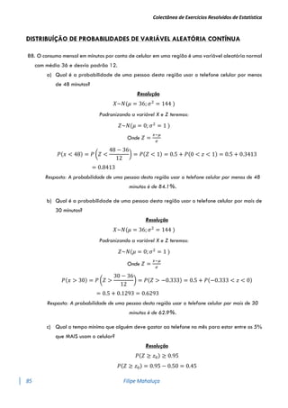 Colectânea de Exercícios Resolvidos de Estatística
85 Filipe Mahaluça
DISTRIBUÍÇÃO DE PROBABILIDADES DE VARIÁVEL ALEATÓRIA CONTÍNUA
88. O consumo mensal em minutos por conta de celular em uma região é uma variável aleatória normal
com média 36 e desvio padrão 12.
a) Qual é a probabilidade de uma pessoa desta região usar o telefone celular por menos
de 48 minutos?
Resolução
𝑋~𝑁(𝜇 = 36; 𝜎2
= 144 )
Padronizando a variável X e Z teremos:
𝑍~𝑁(𝜇 = 0; 𝜎2
= 1 )
Onde 𝑍 =
𝑥−𝜇
𝜎
𝑃(𝑥 < 48) = 𝑃 (𝑍 <
48 − 36
12
) = 𝑃(𝑍 < 1) = 0.5 + 𝑃(0 < 𝑧 < 1) = 0.5 + 0.3413
= 0.8413
Resposta: A probabilidade de uma pessoa desta região usar o telefone celular por menos de 48
minutos é de 84.1%.
b) Qual é a probabilidade de uma pessoa desta região usar o telefone celular por mais de
30 minutos?
Resolução
𝑋~𝑁(𝜇 = 36; 𝜎2
= 144 )
Padronizando a variável X e Z teremos:
𝑍~𝑁(𝜇 = 0; 𝜎2
= 1 )
Onde 𝑍 =
𝑥−𝜇
𝜎
𝑃(𝑥 > 30) = 𝑃 (𝑍 >
30 − 36
12
) = 𝑃(𝑍 > −0.333) = 0.5 + 𝑃(−0.333 < 𝑧 < 0)
= 0.5 + 0.1293 = 0.6293
Resposta: A probabilidade de uma pessoa desta região usar o telefone celular por mais de 30
minutos é de 62.9%.
c) Qual o tempo mínimo que alguém deve gastar ao telefone no mês para estar entre os 5%
que MAIS usam o celular?
Resolução
𝑃(𝑍 ≥ 𝑧0) ≥ 0.95
𝑃(𝑍 ≥ 𝑧0) = 0.95 − 0.50 = 0.45
 