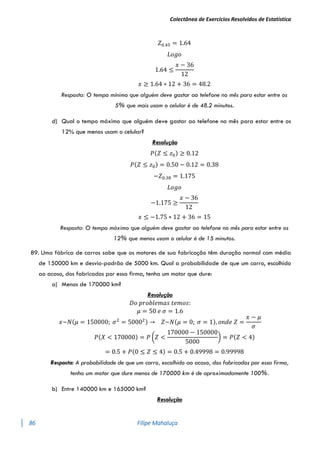 Colectânea de Exercícios Resolvidos de Estatística
86 Filipe Mahaluça
𝑍0.45 = 1.64
𝐿𝑜𝑔𝑜
1.64 ≤
𝑥 − 36
12
𝑥 ≥ 1.64 ∗ 12 + 36 = 48.2
Resposta: O tempo mínimo que alguém deve gastar ao telefone no mês para estar entre os
5% que mais usam o celular é de 48.2 minutos.
d) Qual o tempo máximo que alguém deve gastar ao telefone no mês para estar entre os
12% que menos usam o celular?
Resolução
𝑃(𝑍 ≤ 𝑧0) ≥ 0.12
𝑃(𝑍 ≤ 𝑧0) = 0.50 − 0.12 = 0.38
−𝑍0.38 = 1.175
𝐿𝑜𝑔𝑜
−1.175 ≥
𝑥 − 36
12
𝑥 ≤ −1.75 ∗ 12 + 36 = 15
Resposta: O tempo máximo que alguém deve gastar ao telefone no mês para estar entre os
12% que menos usam o celular é de 15 minutos.
89. Uma fábrica de carros sabe que os motores de sua fabricação têm duração normal com média
de 150000 km e desvio-padrão de 5000 km. Qual a probabilidade de que um carro, escolhido
ao acaso, dos fabricados por essa firma, tenha um motor que dure:
a) Menos de 170000 km?
Resolução
𝐷𝑜 𝑝𝑟𝑜𝑏𝑙𝑒𝑚𝑎𝑠 𝑡𝑒𝑚𝑜𝑠:
𝜇 = 50 𝑒 𝜎 = 1.6
𝑥~𝑁(𝜇 = 150000; 𝜎2
= 50002) → 𝑍~𝑁(𝜇 = 0; 𝜎 = 1), 𝑜𝑛𝑑𝑒 𝑍 =
𝑥 − 𝜇
𝜎
𝑃(𝑋 < 170000) = 𝑃 (𝑍 <
170000 − 150000
5000
) = 𝑃(𝑍 < 4)
= 0.5 + 𝑃(0 ≤ 𝑍 ≤ 4) = 0.5 + 0.49998 = 0.99998
Resposta: A probabilidade de que um carro, escolhido ao acaso, dos fabricados por essa firma,
tenha um motor que dure menos de 170000 km é de aproximadamente 100%.
b) Entre 140000 km e 165000 km?
Resolução
 