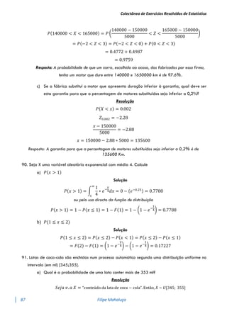 Colectânea de Exercícios Resolvidos de Estatística
87 Filipe Mahaluça
𝑃(140000 < 𝑋 < 165000) = 𝑃 (
140000 − 150000
5000
< 𝑍 <
165000 − 150000
5000
)
= 𝑃(−2 < 𝑍 < 3) = 𝑃(−2 < 𝑍 < 0) + 𝑃(0 < 𝑍 < 3)
= 0.4772 + 0.4987
= 0.9759
Resposta: A probabilidade de que um carro, escolhido ao acaso, dos fabricados por essa firma,
tenha um motor que dure entre 140000 e 1650000 km é de 97.6%.
c) Se a fábrica substitui o motor que apresenta duração inferior à garantia, qual deve ser
esta garantia para que a percentagem de motores substituídos seja inferior a 0,2%?
Resolução
𝑃(𝑋 < 𝑥) = 0.002
𝑍0.002 = −2.28
𝑥 − 150000
5000
= −2.88
𝑥 = 150000 − 2.88 ∗ 5000 = 135600
Resposta: A garantia para que a percentagem de motores substituídos seja inferior a 0,2% é de
135600 Km.
90. Seja X uma variável aleatória exponencial com média 4. Calcule
a) 𝑃(𝑥 > 1)
Solução
𝑃(𝑥 > 1) = ∫
1
4
∗ 𝑒−
𝑥
4𝑑𝑥
∞
1
= 0 − (𝑒−0.25) = 0.7788
ou pelo uso directo da função de distribuição
𝑃(𝑥 > 1) = 1 − 𝑃(𝑥 ≤ 1) = 1 − 𝐹(1) = 1 − (1 − 𝑒−
1
4) = 0.7788
b) 𝑃(1 ≤ 𝑥 ≤ 2)
Solução
𝑃(1 ≤ 𝑥 ≤ 2) = 𝑃(𝑥 ≤ 2) − 𝑃(𝑥 < 1) = 𝑃(𝑥 ≤ 2) − 𝑃(𝑥 ≤ 1)
= 𝐹(2) − 𝐹(1) = (1 − 𝑒−
2
4) − (1 − 𝑒−
1
4) = 0.17227
91. Latas de coca-cola são enchidas num processo automático segundo uma distribuição uniforme no
intervalo (em ml) [345;355].
a) Qual é a probabilidade de uma lata conter mais de 353 ml?
Resolução
𝑆𝑒𝑗𝑎 𝑣. 𝑎 𝑋 = “conteúdo da lata de coca − cola”. Então, 𝑋 ~ 𝑈[345; 355]
 
