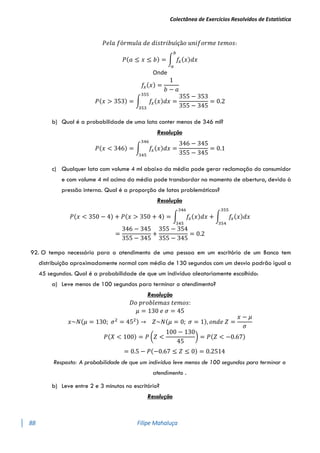 Colectânea de Exercícios Resolvidos de Estatística
88 Filipe Mahaluça
𝑃𝑒𝑙𝑎 𝑓ó𝑟𝑚𝑢𝑙𝑎 𝑑𝑒 𝑑𝑖𝑠𝑡𝑟𝑖𝑏𝑢íçã𝑜 𝑢𝑛𝑖𝑓𝑜𝑟𝑚𝑒 𝑡𝑒𝑚𝑜𝑠:
𝑃(𝑎 ≤ 𝑥 ≤ 𝑏) = ∫ 𝑓
𝑥(𝑥)𝑑𝑥
𝑏
𝑎
Onde
𝑓
𝑥(𝑥) =
1
𝑏 − 𝑎
𝑃(𝑥 > 353) = ∫ 𝑓
𝑥(𝑥)𝑑𝑥
355
353
=
355 − 353
355 − 345
= 0.2
b) Qual é a probabilidade de uma lata conter menos de 346 ml?
Resolução
𝑃(𝑥 < 346) = ∫ 𝑓
𝑥(𝑥)𝑑𝑥
346
345
=
346 − 345
355 − 345
= 0.1
c) Qualquer lata com volume 4 ml abaixo da média pode gerar reclamação do consumidor
e com volume 4 ml acima da média pode transbordar no momento de abertura, devido à
pressão interna. Qual é a proporção de latas problemáticas?
Resolução
𝑃(𝑥 < 350 − 4) + 𝑃(𝑥 > 350 + 4) = ∫ 𝑓
𝑥(𝑥)𝑑𝑥
346
345
+ ∫ 𝑓
𝑥(𝑥)𝑑𝑥
355
354
=
346 − 345
355 − 345
+
355 − 354
355 − 345
= 0.2
92. O tempo necessário para o atendimento de uma pessoa em um escritório de um Banco tem
distribuição aproximadamente normal com média de 130 segundos com um desvio padrão igual a
45 segundos. Qual é a probabilidade de que um indivíduo aleatoriamente escolhido:
a) Leve menos de 100 segundos para terminar o atendimento?
Resolução
𝐷𝑜 𝑝𝑟𝑜𝑏𝑙𝑒𝑚𝑎𝑠 𝑡𝑒𝑚𝑜𝑠:
𝜇 = 130 𝑒 𝜎 = 45
𝑥~𝑁(𝜇 = 130; 𝜎2
= 452) → 𝑍~𝑁(𝜇 = 0; 𝜎 = 1), 𝑜𝑛𝑑𝑒 𝑍 =
𝑥 − 𝜇
𝜎
𝑃(𝑋 < 100) = 𝑃 (𝑍 <
100 − 130
45
) = 𝑃(𝑍 < −0.67)
= 0.5 − 𝑃(−0.67 ≤ 𝑍 ≤ 0) = 0.2514
Resposta: A probabilidade de que um indivíduo leve menos de 100 segundos para terminar o
atendimento .
b) Leve entre 2 e 3 minutos no escritório?
Resolução
 