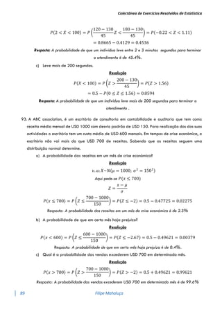 Colectânea de Exercícios Resolvidos de Estatística
89 Filipe Mahaluça
𝑃(2 < 𝑋 < 100) = 𝑃 (
120 − 130
45
𝑍 <
180 − 130
45
) = 𝑃(−0.22 < 𝑍 < 1.11)
= 0.8665 − 0.4129 = 0.4536
Resposta: A probabilidade de que um indivíduo leve entre 2 e 3 minutos segundos para terminar
o atendimento é de 45.4%.
c) Leve mais de 200 segundos.
Resolução
𝑃(𝑋 < 100) = 𝑃 (𝑍 >
200 − 130
45
) = 𝑃(𝑍 > 1.56)
= 0.5 − 𝑃(0 ≤ 𝑍 ≤ 1.56) = 0.0594
Resposta: A probabilidade de que um indivíduo leve mais de 200 segundos para terminar o
atendimento .
93. A ABC association, é um escritório de consultoria em contabilidade e auditoria que tem como
receita média mensal de USD 1000 com desvio padrão de USD 150. Para realização dos das suas
actividades o escritório tem um custo médio de USD 600 mensais. Em tempos de crise económica, o
escritório não vai mais do que USD 700 de receitas. Sabendo que as receitas seguem uma
distribuição normal determine.
a) A probabilidade das receitas em um mês de crise económica?
Resolução
𝑣. 𝑎: 𝑋~𝑁(𝜇 = 1000; 𝜎2
= 1502)
Aqui pede-se 𝑃(𝑥 ≤ 700)
𝑍 =
𝑥 − 𝜇
𝜎
𝑃(𝑥 ≤ 700) = 𝑃 (𝑍 ≤
700 − 1000
150
) = 𝑃(𝑍 ≤ −2) = 0.5 − 0.47725 = 0.02275
Resposta: A probabilidade das receitas em um mês de crise económica é de 2.3%
b) A probabilidade de que em certo mês haja prejuízo?
Resolução
𝑃(𝑥 < 600) = 𝑃 (𝑍 ≤
600 − 1000
150
) = 𝑃(𝑍 ≤ −2.67) = 0.5 − 0.49621 = 0.00379
Resposta: A probabilidade de que em certo mês haja prejuízo é de 0.4%.
c) Qual é a probabilidade das vendas excederem USD 700 em determinado mês.
Resolução
𝑃(𝑥 > 700) = 𝑃 (𝑍 >
700 − 1000
150
) = 𝑃(𝑍 > −2) = 0.5 + 0.49621 = 0.99621
Resposta: A probabilidade das vendas excederem USD 700 em determinado mês é de 99.6%
 