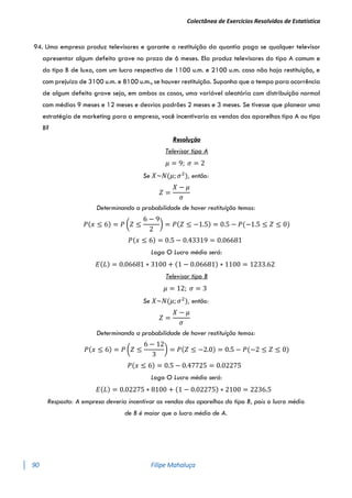 Colectânea de Exercícios Resolvidos de Estatística
90 Filipe Mahaluça
94. Uma empresa produz televisores e garante a restituição da quantia paga se qualquer televisor
apresentar algum defeito grave no prazo de 6 meses. Ela produz televisores do tipo A comum e
do tipo B de luxo, com um lucro respectivo de 1100 u.m. e 2100 u.m. caso não haja restituição, e
com prejuízo de 3100 u.m. e 8100 u.m., se houver restituição. Suponha que o tempo para ocorrência
de algum defeito grave seja, em ambos os casos, uma variável aleatória com distribuição normal
com médias 9 meses e 12 meses e desvios padrões 2 meses e 3 meses. Se tivesse que planear uma
estratégia de marketing para a empresa, você incentivaria as vendas dos aparelhos tipo A ou tipo
B?
Resolução
Televisor tipo A
𝜇 = 9; 𝜎 = 2
Se 𝑋~𝑁(𝜇; 𝜎2
), então:
𝑍 =
𝑋 − 𝜇
𝜎
Determinando a probabilidade de haver restituíção temos:
𝑃(𝑥 ≤ 6) = 𝑃 (𝑍 ≤
6 − 9
2
) = 𝑃(𝑍 ≤ −1.5) = 0.5 − 𝑃(−1.5 ≤ 𝑍 ≤ 0)
𝑃(𝑥 ≤ 6) = 0.5 − 0.43319 = 0.06681
Logo O Lucro médio será:
𝐸(𝐿) = 0.06681 ∗ 3100 + (1 − 0.06681) ∗ 1100 = 1233.62
Televisor tipo B
𝜇 = 12; 𝜎 = 3
Se 𝑋~𝑁(𝜇; 𝜎2
), então:
𝑍 =
𝑋 − 𝜇
𝜎
Determinando a probabilidade de haver restituíção temos:
𝑃(𝑥 ≤ 6) = 𝑃 (𝑍 ≤
6 − 12
3
) = 𝑃(𝑍 ≤ −2.0) = 0.5 − 𝑃(−2 ≤ 𝑍 ≤ 0)
𝑃(𝑥 ≤ 6) = 0.5 − 0.47725 = 0.02275
Logo O Lucro médio será:
𝐸(𝐿) = 0.02275 ∗ 8100 + (1 − 0.02275) ∗ 2100 = 2236.5
Resposta: A empresa deveria incentivar as vendas dos aparelhos do tipo B, pois o lucro médio
de B é maior que o lucro médio de A.
 