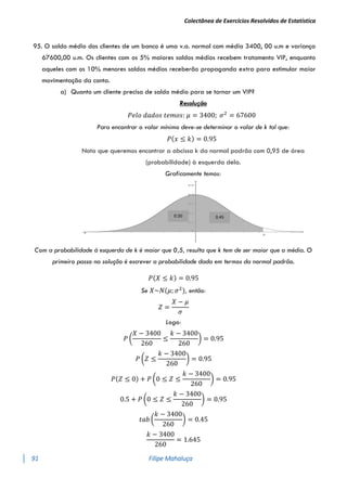 Colectânea de Exercícios Resolvidos de Estatística
91 Filipe Mahaluça
95. O saldo médio dos clientes de um banco é uma v.a. normal com média 3400, 00 u.m e variança
67600,00 u.m. Os clientes com os 5% maiores saldos médios recebem tratamento VIP, enquanto
aqueles com os 10% menores saldos médios receberão propaganda extra para estimular maior
movimentação da conta.
a) Quanto um cliente precisa de saldo médio para se tornar um VIP?
Resolução
𝑃𝑒𝑙𝑜 𝑑𝑎𝑑𝑜𝑠 𝑡𝑒𝑚𝑜𝑠: 𝜇 = 3400; 𝜎2
= 67600
Para encontrar o valor mínimo deve-se determinar o valor de k tal que:
𝑃(𝑥 ≤ 𝑘) = 0.95
Nota que queremos encontrar a abcissa k da normal padrão com 0,95 de área
(probabilidade) à esquerda dela.
Graficamente temos:
Com a probabilidade à esquerda de k é maior que 0,5, resulta que k tem de ser maior que a média. O
primeiro passo na solução é escrever a probabilidade dada em termos da normal padrão.
𝑃(𝑋 ≤ 𝑘) = 0.95
Se 𝑋~𝑁(𝜇; 𝜎2
), então:
𝑍 =
𝑋 − 𝜇
𝜎
Logo:
𝑃 (
𝑋 − 3400
260
≤
𝑘 − 3400
260
) = 0.95
𝑃 (𝑍 ≤
𝑘 − 3400
260
) = 0.95
𝑃(𝑍 ≤ 0) + 𝑃 (0 ≤ 𝑍 ≤
𝑘 − 3400
260
) = 0.95
0.5 + 𝑃 (0 ≤ 𝑍 ≤
𝑘 − 3400
260
) = 0.95
𝑡𝑎𝑏 (
𝑘 − 3400
260
) = 0.45
𝑘 − 3400
260
= 1.645
0.45
0.50
 