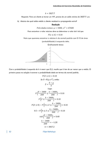 Colectânea de Exercícios Resolvidos de Estatística
92 Filipe Mahaluça
𝑘 = 3827.7
Resposta: Para um cliente se tornar um VIP, precisa de um saldo mínimo de 3827.7 u.m.
b) Abaixo de qual saldo médio o cliente receberá a propaganda extra?
Resolução
𝑃𝑒𝑙𝑜 𝑑𝑎𝑑𝑜𝑠 𝑡𝑒𝑚𝑜𝑠: 𝜇 = 3400; 𝜎2
= 67600
Para encontrar o valor máximo deve-se determinar o valor de k tal que:
𝑃(𝑥 ≤ 𝑘) = 0.10
Nota que queremos encontrar a abcissa k da normal padrão com 0.10 de área
(probabilidade) à esquerda dela.
Graficamente temos:
Com a probabilidade à esquerda de k é menrr que 0,5, resulta que k tem de ser menor que a média. O
primeiro passo na solução é escrever a probabilidade dada em termos da normal padrão.
𝑃(𝑋 ≤ 𝑘) = 0.10
Se 𝑋~𝑁(𝜇; 𝜎2
), então:
𝑍 =
𝑋 − 𝜇
𝜎
Logo:
𝑃 (
𝑋 − 3400
260
≤
𝑘 − 3400
260
) = 0.10
𝑃 (𝑍 ≤
𝑘 − 3400
260
) = 0.10
𝑃(𝑍 ≤ 0) − 𝑃 (0 ≤ 𝑍 ≤
𝑘 − 3400
260
) = 0.10
0.5 − 𝑃 (0 ≤ 𝑍 ≤
𝑘 − 3400
260
) = 0.10
𝑡𝑎𝑏 (
𝑘 − 3400
260
) = 0.40
𝑘 − 3400
260
= −1.28
𝑘 = 3067.2
0.10
k
 