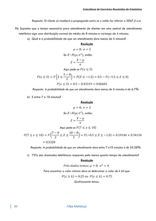Colectânea de Exercícios Resolvidos de Estatística
93 Filipe Mahaluça
Resposta: O cliente só receberá a propaganda extra se o saldo for inferior a 3067.2 u.m.
96. Suponha que o tempo necessário para atendimento de clientes em uma central de atendimento
telefônico siga uma distribuição normal de média de 8 minutos e variança de 4 minutos.
a) Qual é a probabilidade de que um atendimento dure menos de 5 minutos?
Resolução
𝜇 = 8; 𝜎 = 2
Se 𝑋~𝑁(𝜇; 𝜎2
), então:
𝑍 =
𝑋 − 𝜇
𝜎
Aqui pede-se 𝑃(𝑥 ≤ 5)
𝑃(𝑥 ≤ 5) = 𝑃 (𝑍 ≤
5 − 8
2
) = 𝑃(𝑍 ≤ −1.5) = 0.5 − 𝑃(−1.5 ≤ 𝑍 ≤ 0)
𝑃(𝑥 ≤ 5) = 0.5 − 0.43319 = 0.06681
Resposta: A probabilidade de que um atendimento dure menos de 5 minutos é de 6.7%.
b) E entre 7 e 10 minutos?
Resolução
𝜇 = 8; 𝜎 = 2
Se 𝑋~𝑁(𝜇; 𝜎2
), então:
𝑍 =
𝑋 − 𝜇
𝜎
Aqui pede-se 𝑃(7 ≤ 𝑥 ≤ 10)
𝑃(7 ≤ 𝑥 ≤ 10) = 𝑃 (
7 − 8
2
≤ 𝑍 ≤
10 − 8
2
) = 𝑃(−0.5 ≤ 𝑍 ≤ −1.0) = 0.19146 + 0.34134
= 0.5328
Resposta: A probabilidade de que um atendimento dure entre 7 e10 minutos é de 53.28%.
c) 75% das chamadas telefônicas requerem pelo menos quanto tempo de atendimento?
Resolução
𝑃𝑒𝑙𝑜 𝑑𝑎𝑑𝑜𝑠 𝑡𝑒𝑚𝑜𝑠: 𝜇 = 8; 𝜎2
= 4
Para encontrar o valor mínimo deve-se determinar o valor de k tal que:
𝑃(𝑥 ≥ 𝑘) = 0.25 𝑜𝑢 𝑃(𝑥 ≤ 𝑘) = 0.75
Graficamente temos:
 