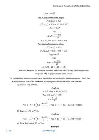 Colectânea de Exercícios Resolvidos de Estatística
95 Filipe Mahaluça
Onde 𝑍 =
𝑥−𝜇
𝜎
Para os classificados como magros
𝑃(𝑍 ≤ 𝑧0) ≥ 0.25
𝑃(𝑍 ≤ 𝑧0) = 0.50 − 0.25 = 0.0.25
−𝑍0.25 = 0.67
𝐿𝑜𝑔𝑜
−0.67 ≥
𝑥 − 130
20
𝑥 ≤ −0.67 ∗ 20 + 130 = 116.6
Para os classificados como obesos
𝑃(𝑍 ≥ 𝑧0) ≥ 0.75
𝑃(𝑍 ≥ 𝑧0) = 0.75 − 0.50 = 0.25
𝑍0.25 = 0.67
𝐿𝑜𝑔𝑜
0.67 ≤
𝑥 − 130
20
𝑥 ≥ 0.67 ∗ 20 + 130 = 143.4
Resposta: Resposta: Os pesos que delimitam cada classe são 116.6Kg (classificados como
magros) e 143.4Kg (classificados como obesos)
98. Em indivíduos sadios, o consumo geral de oxigénio tem distribuição normal com média 12 cm3/min
e desvio padrão 2 cm3/min. Determine a proporção de indivíduos sadios com consumo:
a) Inferior a 10 cm3/min.
Resolução
𝑣. 𝑎: 𝑋~𝑁(𝜇 = 12; 𝜎2
= 22)
Aqui pede-se 𝑃(𝑥 < 10)
𝑍 =
𝑥 − 𝜇
𝜎
𝑃(𝑥 < 10) = 𝑃 (𝑍 ≤
10 − 12
2
) = 𝑃(𝑍 ≤ −1) = 0.5 − 0.3413 = 0.1587
b) Superior a 15 cm3/min.
Resolução
𝑃(𝑥 > 15) = 𝑃 (𝑍 >
15 − 12
2
) = 𝑃(𝑍 > 1.5) = 0.5 − 0.4332 = 0.9104
c) Entre 8 cm3/min e 15 cm3/min
Resolução
 