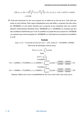 Colectânea de Exercícios Resolvidos de Estatística
96 Filipe Mahaluça
𝑃(8 ≤ 𝑥 ≤ 15) = 𝑃 (
8 − 8
2
≤ 𝑍 ≤
15 − 8
2
) = 𝑃(−2 ≤ 𝑍 ≤ −1.5) = 0.4772 + 0.4332
= 0.9104
99. Você está interessado em dar uma proposta em um leilão de um lote de terra. Você sabe que
existe um outro licitante. Pelas regras estabelecidas para este leilão, a proposta mais alta acima
de 100.000,00 u.m será aceite. Suponha que a proposta do seu competidor seja uma variável
aleatória uniformemente distribuída entre 100.000,00 u.m e 150.000,00 u.m. Supondo que tens
dois conselheiros identificados por A e B. O conselheiro A propõe lhe uma proposta de 120.000,00
u.m, enquanto que o B uma proposta de 140.000,00 u.m. Você optaria por proposta do conselheiro
A ou B?
Resolução
𝑆𝑒𝑗𝑎 𝑣. 𝑎 𝑋 = “𝑐𝑜𝑛𝑡𝑒ú𝑑𝑜 𝑑𝑎 𝑙𝑎𝑡𝑎 𝑑𝑒 𝑐𝑜𝑐𝑎 − 𝑐𝑜𝑙𝑎”. 𝐸𝑛𝑡ã𝑜, 𝑋 ~ 𝑈[100000; 150000]
Pela forma de distribuíção uniforme temos:
𝑃(𝑎 ≤ 𝑥 ≤ 𝑏) = ∫ 𝑓
𝑥(𝑥)𝑑𝑥
𝑏
𝑎
Onde
𝑓
𝑥(𝑥) =
1
𝑏 − 𝑎
Conselheiro A
𝑃(𝑥 = 120000) = 𝑃(100000 ≤ 𝑥 ≤ 120000) = ∫ 𝑓
𝑥(𝑥)𝑑𝑥
120000
100000
=
120000 − 100000
150000 − 100000
= 0.4
Conselheiro B
𝑃(𝑥 = 140000) = 𝑃(100000 ≤ 𝑥 ≤ 140000) = ∫ 𝑓
𝑥(𝑥)𝑑𝑥
140000
100000
=
140000 − 100000
150000 − 100000
= 0.8
Resposta: Optaria por B, pois a probabilidade de ficar com o lote é duas vezes maior que A.
 