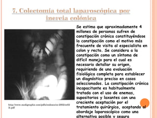 Se estima que aproximadamente 4 millones de personas sufren de constipación crónica constituyéndose la constipación como el motivo más frecuente de visita al especialista en colon y recto. Se considera a la constipación como un síntoma de difícil manejo para el cual es necesario detallar su origen, requiriendo de una evaluación fisiológica completa para establecer un diagnóstico preciso en casos seleccionados. La constipación crónica incapacitante es habitualmente tratada con el uso de enemas, supositorios y laxantes con una creciente aceptación por el tratamiento quirúrgico, aceptando al abordaje laparoscópico como una alternativa posible y segura http://www.medigraphic.com/pdfs/endosco/ce-2002/ce023i.pdf 