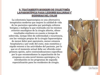 La colectomía laparoscópica es una alternativa terapéutica moderna que mejora la calidad de vida de los pacientes operados por patología colónica benigna y maligna la que realizada con los mismos criterios oncológicos de la cirugía abierta, ofrece resultados similares en cuanto a tiempo de sobrevida, tiempo libre de enfermedad y recurrencia, con las ventajas propias de la cirugía laparoscópica de menor dolor post operatorio, menor estancia hospitalaria y por ende del costo, más cosmética y rápido retorno a las actividades del paciente, por lo que en el momento actual debe ser ofrecida como primera opción, salvo contraindicaciones específicas por lo que recomendamos la capacitación de los cirujanos en esta novel técnica quirúrgica y la introducción en los programas de segunda especialización para los residentes de cirugía. 
