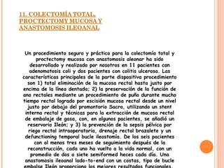 Un procedimiento seguro y práctico para la colectomía total y proctectomy mucosa con anastomosis aleonar ha sido desarrollado y realizado por nosotros en 11 pacientes con adenomatosis coli y dos pacientes con colitis ulcerosa. Las características principales de la parte dispositiva procedimiento son 1) total eliminación de la mucosa rectal hasta justo por encima de la línea dentada; 2) la preservación de la función de ano rectales mediante un procedimiento de puño durante mucho tiempo rectal logrado por escisión mucosa rectal desde un nivel justo por debajo del promontorio Sacro, utilizando un stent interna rectal y técnicas para la extracción de mucosa rectal de embalaje de gasa, con, en algunos pacientes, se añadió un reservorio Ileón; y 3) la prevención de la sepsis pélvica por riego rectal intraoperatoria, drenaje rectal brazalete y un defunctioning temporal bucle ileostomía. De los seis pacientes con al menos tres meses de seguimiento después de la reconstrucción, cada uno ha vuelto a la vida normal, con un promedio de dos a siete semiformed heces cada día. Una anastomosis ileoanal lado-to-end con un costas, tipo de bucle embalse Ileón proporciona los mejores resultados funcionales.  
