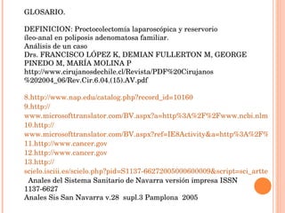 GLOSARIO. DEFINICION: Proctocolectomía laparoscópica y reservorio íleo-anal en poliposis adenomatosa familiar. Análisis de un caso Drs. FRANCISCO LÓPEZ K, DEMIAN FULLERTON M, GEORGE PINEDO M, MARÍA MOLINA P http://www.cirujanosdechile.cl/Revista/PDF%20Cirujanos%202004_06/Rev.Cir.6.04.(15).AV.pdf http :// www.nap.edu/catalog.php?record_id=10160 http:// www.microsofttranslator.com/BV.aspx?a=http%3A%2F%2Fwww.ncbi.nlm.nih.gov%2Fbookshelf%2Fbr.fcgi%3Fbook%3Derta150%26part%3DA235792%23A235805&f1_term=colectomia&f1_sbook=on http:// www.microsofttranslator.com/BV.aspx?ref=IE8Activity&a=http%3A%2F%2Fwww.ncbi.nlm.nih.gov%2Fpmc%2Farticles%2FPMC1242720%2F http:// www.cancer.gov http:// www.cancer.gov http:// scielo.isciii.es/scielo.php?pid=S1137-66272005000600009&script=sci_arttext&tlng=es   Anales del Sistema Sanitario de Navarra versión impresa ISSN 1137-6627 Anales Sis San Navarra v.28  supl.3 Pamplona  2005 