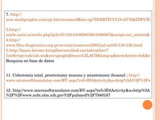 7.  http :// new.medigraphic.com/cgi-bin/resumenMain.cgi?IDARTICULO=6776&IDPUBLICACION=788&IDREVISTA=26 http :// scielo.isciii.es/scielo.php?pid=S1130-01082005001000007&script=sci_arttext&tlng=es http:// www.fihu-diagnostico.org.pe/revista/numeros/2005/jul-set05/119-126.html http :// bases.bireme.br/cgibin/wxislind.exe/iah/online /? IsisScript=iah/iah.xis&src=google&base=LILACS&lang=p&nextAction=lnk&exprSearch=158103&indexSearch=ID Besquisa en base de datos  11. Colectomía total, proctectomy mucosa y anastomosis ileoanal :  http :// www.microsofttranslator.com/BV.aspx?ref=IE8Activity&a=http%3A%2F%2Fwww.springerlink.com%2Fcontent%2F18lp155675058k35%2F 12. http://www.microsofttranslator.com/BV.aspx?ref=IE8Activity&a=http%3A%2F%2Fwww.ncbi.nlm.nih.gov%2Fpubmed%2F7940187 