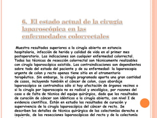 Muestra resultados superiores a la cirugía abierta en estancia hospitalaria, infección de herida y calidad de vida en el primer mes postoperatorio. Las indicaciones son cualquier enfermedad colorrectal. Todas las técnicas de resección colorrectal son técnicamente realizables con cirugía laparoscópica asistida. Las contraindicaciones son dependientes sobre todo del estado del paciente y de su enfermedad: la laparoscopia urgente de colon y recto apenas tiene sitio en el atramentario terapéutico. Sin embargo, la cirugía programada aporta una gran cantidad de casos, incluyendo también el cáncer de colon, cuyo abordaje laparoscópico se contraindica sólo si hay afectación de órganos vecinos o si la cirugía por laparoscopia no es radical y oncológica, por razones del caso o de falta de técnica del equipo quirúrgico, dado que los resultados de curación de cáncer son idénticos a la cirugía abierta, con nivel I de evidencia científica. Están en estudio los resultados de curación y supervivencia de la cirugía laparoscópica del cáncer de recto. Se describen los detalles de técnica quirúrgica de las colectomías derecha e izquierda, de las resecciones laparoscópicas del recto y de la colectomía total. 