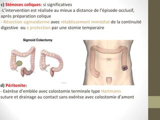 c) Sténoses coliques: si significatives
-L’intervention est réalisée au mieux a distance de l’épisode occlusif,
après préparation colique
- Résection sigmoidienne avec rétablissement immédiat de la continuité
digestive ou ± protection par une stomie temporaire
d) Péritonite:
- Exérèse d’emblée avec colostomie terminale type Hartmann
suture et drainage au contact sans exérèse avec colostomie d’amont
 