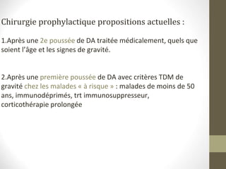 Chirurgie prophylactique propositions actuelles :
1.Après une 2e poussée de DA traitée médicalement, quels que
soient l’âge et les signes de gravité.
2.Après une première poussée de DA avec critères TDM de
gravité chez les malades « à risque » : malades de moins de 50
ans, immunodéprimés, trt immunosuppresseur,
corticothérapie prolongée
 