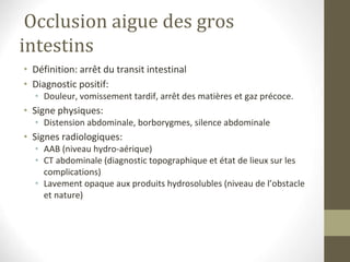 Occlusion aigue des gros
intestins
• Définition: arrêt du transit intestinal
• Diagnostic positif:
• Douleur, vomissement tardif, arrêt des matières et gaz précoce.
• Signe physiques:
• Distension abdominale, borborygmes, silence abdominale
• Signes radiologiques:
• AAB (niveau hydro-aérique)
• CT abdominale (diagnostic topographique et état de lieux sur les
complications)
• Lavement opaque aux produits hydrosolubles (niveau de l’obstacle
et nature)
 