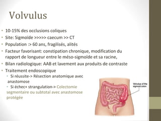 Volvulus
• 10-15% des occlusions coliques
• Site: Sigmoïde >>>>> caecum >> CT
• Population :> 60 ans, fragilisés, alités
• Facteur favorisant: constipation chronique, modification du
rapport de longueur entre le méso-sigmoïde et sa racine,
• Bilan radiologique: AAB et lavement aux produits de contraste
• Traitement endoscopique
• Si réussite-> Résection anatomique avec
anastomose
• Si échec+ strangulation-> Colectomie
segmentaire ou subtotal avec anastomose
protégée
 