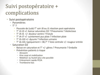 Suivi postopératoire +
complications
• Suivi postopératoire
• Paramètres
• T° ?
• Poussée de (sub)-T° soir J0 ou J1 réaction post-opératoire
• T° J2-J3 +/- baisse saturation O2 ? Pneumonie ? Atelectase
• T° J4-J5 +/- douleur ventre ? Fistule
• T° J4-J7 +/- suintement pus plaie ? Infection plaie
• T° J5-J10 +/- dysurie ? Infection urinaire
• T° J6-J10, typiquement > 38,7° ? Voie centrale +/- rougeur entrée
• Saturation O2
• Baisse en saturation et T° +/- glères ? Pneumonie ? Embolie
• Prévéntion patients à risque
• Atrovent
• Kine respi et mobilisation
• Mobiliser au fauteil plus vite possible
• Enlevement rapide PCEA
• Trombexine bas
 