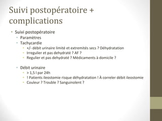 Suivi postopératoire +
complications
• Suivi postopératoire
• Paramètres
• Tachycardie
• +/- débit urinaire limité et extremités secs ? Déhydratation
• Irregulier et pas dehydraté ? AF ?
• Regulier et pas dehydraté ? Médicaments à domicile ?
• Débit urinaire
• > 1,5 l par 24h
• ! Patients ileostomie risque déhydratation ! À correler débit ileostomie
• Couleur ? Trouble ? Sanguinolent ?
 