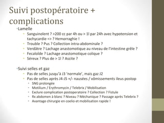 Suivi postopératoire +
complications
•Lamelle
• Sanguinolent ? >200 cc par 4h ou > 1l par 24h avec hypotension et
tachycardie => ? Hemorraghie !
• Trouble ? Pus ? Collection intra-abdominale ?
• Verdâtre ? Lachage anastomotique au niveau de l’intestine grêle ?
• Fecaloîde ? Lachage anastomotique colique ?
• Séreux ? Plus de > 1l ? Ascite ?
•Suivi selles et gaz
• Pas de selles jusqu’à J3 ‘normale’, mais gaz J2
• Pas de selles après J4-J5 +/- nausées / vômissements ileus postop
• SNG prolongée
• Motilium / Erythromycin / Telebrix / Mobilisation
• Exclure complication postoperatoire ? Collection ? Fistule
• Rx abdomen à blanc ? Niveau ? Méchanique ? Passage après Telebrix ?
• Avantage chirurgie en coelio et mobilisation rapide !
 