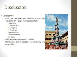 Discussion
• Colectomie
• Chirurgie complexe pour différentes pathologies
• Travailler en equipe meilleurs soins !!
• Salle d’op
• Anesthesiste
• Chirurgien
• Infirmières
• Diétiticienne
• Stomathérapie
• Kinesiste
• Différents complications possible
• Standardisation et ‘roadbook’ pour suivi postop
ensemble
 