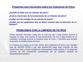 Preguntas mas frecuentes sobre los Colectores de Polvo
¿Cuándo se debe usar un colector de polvo?
¿Cuál es el principio de funcionamiento de un Colector de polvo?
¿Cuáles son las ventajas de un colector de polvo?
¿Cuáles son los parámetros que se deben conocer para la selección de un
colector?
PROBLEMAS CON LA LIMPIEZA DE FILTROS
Pulsos (también llamados “pulse jet”) el cual usa alta o baja presión durante la
limpieza en línea, aire reverso el cual típicamente usa aire a baja presión de un
ventilador centrifugo durante la limpieza fuera de línea, y mecánico que también
es durante la limpieza fuera de línea.
La limpieza por pulsos es la más común para colectores de polvo que manejen
mas de 400,000 ACFM y usa alta presión(100 psig), bajo volumen de aire
comprimido seco y limpio (calidad de instrumentos) o baja presión (7-15 psig) alto
volumen de aire comprimido suministrado por un soplador rotatorio de
desplazamiento positivo.
 