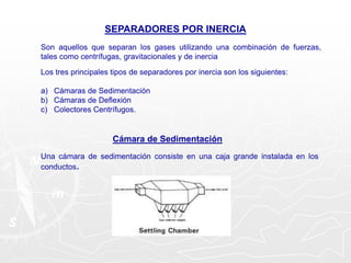 SEPARADORES POR INERCIA
Son aquellos que separan los gases utilizando una combinación de fuerzas,
tales como centrífugas, gravitacionales y de inercia
Los tres principales tipos de separadores por inercia son los siguientes:
a) Cámaras de Sedimentación
b) Cámaras de Deflexión
c) Colectores Centrífugos.
Cámara de Sedimentación
Una cámara de sedimentación consiste en una caja grande instalada en los
conductos.
 