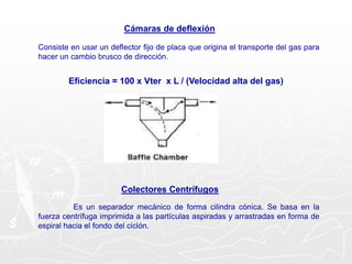 Cámaras de deflexión
Consiste en usar un deflector fijo de placa que origina el transporte del gas para
hacer un cambio brusco de dirección.
Eficiencia = 100 x Vter x L / (Velocidad alta del gas)
Colectores Centrífugos
Es un separador mecánico de forma cilindra cónica. Se basa en la
fuerza centrífuga imprimida a las partículas aspiradas y arrastradas en forma de
espiral hacia el fondo del ciclón.
 