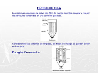 FILTROS DE TELA
Los sistemas colectores de polvo tipo filtro de manga permiten separar y retener
las partículas contenidas en una corriente gaseosa.
Considerando sus sistemas de limpieza, los filtros de manga se pueden dividir
en tres tipos:
Por agitación mecánica
 