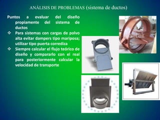 ANÁLISIS DE PROBLEMAS (sistema de ductos)
Puntos a evaluar del diseño
propiamente del sistema de
ductos
 Para sistemas con cargas de polvo
alta evitar dampers tipo mariposa;
utilizar tipo puerta corrediza
 Siempre calcular el flujo teórico de
diseño y compararlo con el real
para posteriormente calcular la
velocidad de transporte

 