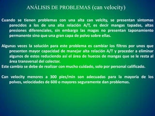ANÁLISIS DE PROBLEMAS (can velocity)
Cuando se tienen problemas con una alta can velcity, se presentan síntomas
parecidos a los de una alta relación A/T, es decir mangas tapadas, altas
presiones diferenciales, sin embargo las magas no presentan taponamiento
permanente sino que una gran capa de polvo sobre ellas.
Algunas veces la solución para este problema es cambiar los filtros por unos que
presenten mayor capacidad de manejar alta relación A/T y proceder a eliminar
algunos de estos reduciendo así el área de huecos de mangas que se le resta al
área transversal del colector.
Este cambio se debe de realizar con mucho cuidado, solo por personal calificado.
Can velocity menores a 300 pies/min son adecuadas para la mayoría de los
polvos, velocidades de 600 o mayores seguramente dan problemas.

 