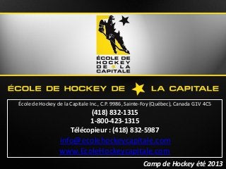 Camp de Hockey été 2013Camp de Hockey été 2013
École de Hockey de la Capitale Inc., C.P. 9986, Sainte-Foy (Québec), Canada G1V 4C5
(418) 832-1315
1-800-423-1315
Télécopieur : (418) 832-5987
info@ecolehockeycapitale.com
www.EcoleHockeycapitale.com
 