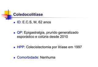 Coledocolitíase
 ID: E.C.S, M, 62 anos
 QP: Epigastralgia, prurido generalizado
esporádico e colúria desde 2010
 HPP: Colecistectomia por litíase em 1997
 Comorbidade: Nenhuma
 