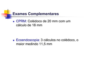 Exames Complementares
 CPRM: Colédoco de 20 mm com um
cálculo de 18 mm
 Ecoendoscopia: 3 cálculos no colédoco, o
maior medindo 11,5 mm
 