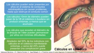 Los cálculos pueden estar presentes por
años en el sistema de conductos
extrahepáticos sin causar problemas,
hasta que obstruye el conducto común
Los cálculos <3mm de diámetro pueden
pasar de la VB al colédoco o duodeno sin
producir síntomas, a menos que se
acumulen
Los cálculos que exceden el diámetro de
la ámpula de Váter pueden permanecer
por años con mínimas dificultades
Alrededor del 50% de los individuos con
cálculos en el colédoco manifestarán
síntomas, y cerca del 25% puede
presentar una complicación grave
Velázquez Mendoza, J. D., Medina Doroteo, A., Vega Malagón, A. J. Predictive values for early diagnosis of choledocholithiasis. Cirujano General Vol. 32
 