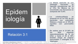 Epidem
iología
o La litiasis vesicular es una
patología frecuente; se
reportan prevalencias del 10
al 15%. En México se ha
encontrado una frecuencia en
autopsias del 12.9%
o La coledocolitiasis se
presenta en el 5 al 10% de los
pacientes con colecistitis
litiásica y hasta en el 18% de
aquellos con pancreatitis
biliar.
o Se estima que el 21-34% de
los litos migrarán
espontáneamente de la vía
biliar y hasta el 25 al 36%
tendrán riesgo de originar
pancreatitis o colangitis si la
obstruyen
Relación 3:1
1. Cuendis-Velázquez, A., Rojano-Rodríguez, M. E., Morales-Chávez, C. E., Angulo-Rocha, A. G., Fernández-Castro, E., Aguirre-Olmedo, I., ... & Cárdenas-Lailson, L. E. (2014). Utilidad de la coledocoscopia transquirúrgica en el tratamiento de litos biliares
difíciles. Revista de Gastroenterología de México, 79(1), 22-27.
2. Centeno, J. R. H., Rea, G. E., Trujillo, Á. R., Barba, É. J. R., Laporte, L. P., & Ascencio, P. M. (2016). Reporte de resultados terapéuticos con riesgo intermedio y alto con coledocolitiasis. Cirujano General, 38(4), 187-191.
 