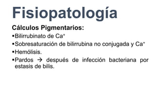 Fisiopatología
Cálculos Pigmentarios:
Bilirrubinato de Ca+
Sobresaturación de bilirrubina no conjugada y Ca+
Hemólisis.
Pardos  después de infección bacteriana por
estasis de bilis.
 