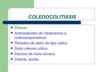 COLEDOCOLITIASIS

   Clínica:
   Antecedentes de intolerancia a
    colecistoquineticos.
   Periodos de dolor de tipo cólico.
   Dolor intenso cólico.
   Ictericia de inicio brusco.
   Coluria, acolia.
 