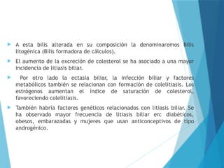  A esta bilis alterada en su composición la denominaremos Bilis
litogénica (Bilis formadora de cálculos).
 El aumento de la excreción de colesterol se ha asociado a una mayor
incidencia de litiasis biliar.
 Por otro lado la ectasia biliar, la infección biliar y factores
metabólicos también se relacionan con formación de colelitiasis. Los
estrógenos aumentan el índice de saturación de colesterol,
favoreciendo colelitiasis.
 También habría factores genéticos relacionados con litiasis biliar. Se
ha observado mayor frecuencia de litiasis biliar en: diabéticos,
obesos, embarazadas y mujeres que usan anticonceptivos de tipo
androgénico.
 