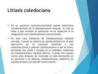 Litiasis coledociana
 En un paciente colecistectomizado puede detectarse
coledocolitiasis en el postoperatorio alejado, lo cual se
debe a que durante la operación no se sospechó ni se
diagnosticó una coledocolitiasis concomitante.
 En este caso hablamos de Coledocolitiasis residual
cerrada. Cuando se detecta la coledocolitiasis en el post
operatorio de un paciente sometido a una
colecistectomía y además coledocostomía y por lo tanto,
portando una sonda T situada en el colédoco, hablamos
de Coledocolitiasis residual abierta. Cuando han pasado
varios años después de realizada la colecistectomía en
un paciente y se detecta coledocolitiasis, hablamos de
coledocolitiasis cerrada de neoformación.
 