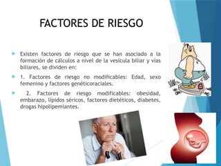 FACTORES DE RIESGO
 Existen factores de riesgo que se han asociado a la
formación de cálculos a nivel de la vesícula biliar y vías
biliares, se dividen en:
 1. Factores de riesgo no modificables: Edad, sexo
femenino y factores genéticoraciales.
 2. Factores de riesgo modificables: obesidad,
embarazo, lípidos séricos, factores dietéticos, diabetes,
drogas hipolipemiantes.
 