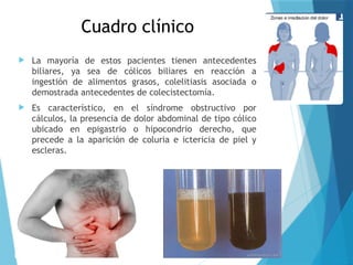 Cuadro clínico
 La mayoría de estos pacientes tienen antecedentes
biliares, ya sea de cólicos biliares en reacción a
ingestión de alimentos grasos, colelitiasis asociada o
demostrada antecedentes de colecistectomía.
 Es característico, en el síndrome obstructivo por
cálculos, la presencia de dolor abdominal de tipo cólico
ubicado en epigastrio o hipocondrio derecho, que
precede a la aparición de coluria e ictericia de piel y
escleras.
 