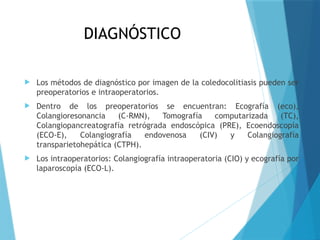 DIAGNÓSTICO
 Los métodos de diagnóstico por imagen de la coledocolitiasis pueden ser
preoperatorios e intraoperatorios.
 Dentro de los preoperatorios se encuentran: Ecografía (eco),
Colangioresonancia (C-RMN), Tomografía computarizada (TC),
Colangiopancreatografía retrógrada endoscópica (PRE), Ecoendoscopía
(ECO-E), Colangiografía endovenosa (CIV) y Colangiografía
transparietohepática (CTPH).
 Los intraoperatorios: Colangiografía intraoperatoria (CIO) y ecografía por
laparoscopía (ECO-L).
 